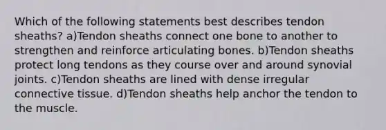 Which of the following statements best describes tendon sheaths? a)Tendon sheaths connect one bone to another to strengthen and reinforce articulating bones. b)Tendon sheaths protect long tendons as they course over and around synovial joints. c)Tendon sheaths are lined with dense irregular connective tissue. d)Tendon sheaths help anchor the tendon to the muscle.