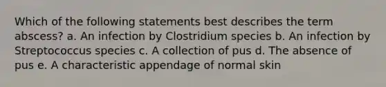 Which of the following statements best describes the term abscess? a. An infection by Clostridium species b. An infection by Streptococcus species c. A collection of pus d. The absence of pus e. A characteristic appendage of normal skin