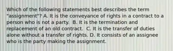 Which of the following statements best describes the term "assignment"? ​A. It is the conveyance of rights in a contract to a person who is not a party. ​ B. It is the termination and replacement of an old contract. ​ C. It is the transfer of duties alone without a transfer of rights. D. It consists of an assignee who is the party making the assignment.