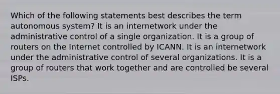 Which of the following statements best describes the term autonomous system? It is an internetwork under the administrative control of a single organization. It is a group of routers on the Internet controlled by ICANN. It is an internetwork under the administrative control of several organizations. It is a group of routers that work together and are controlled be several ISPs.