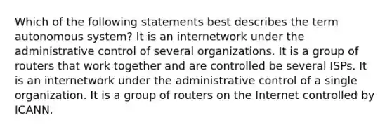 Which of the following statements best describes the term autonomous system? It is an internetwork under the administrative control of several organizations. It is a group of routers that work together and are controlled be several ISPs. It is an internetwork under the administrative control of a single organization. It is a group of routers on the Internet controlled by ICANN.