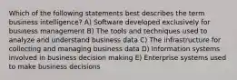 Which of the following statements best describes the term business intelligence? A) Software developed exclusively for business management B) The tools and techniques used to analyze and understand business data C) The infrastructure for collecting and managing business data D) Information systems involved in business decision making E) Enterprise systems used to make business decisions