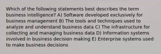 Which of the following statements best describes the term business intelligence? A) Software developed exclusively for business management B) The tools and techniques used to analyze and understand business data C) The infrastructure for collecting and managing business data D) Information systems involved in business <a href='https://www.questionai.com/knowledge/kuI1pP196d-decision-making' class='anchor-knowledge'>decision making</a> E) Enterprise systems used to make business decisions