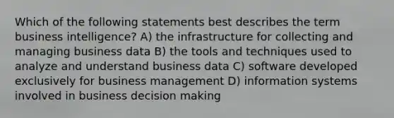 Which of the following statements best describes the term business intelligence? A) the infrastructure for collecting and managing business data B) the tools and techniques used to analyze and understand business data C) software developed exclusively for business management D) information systems involved in business decision making