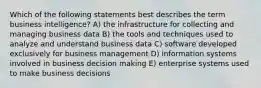 Which of the following statements best describes the term business intelligence? A) the infrastructure for collecting and managing business data B) the tools and techniques used to analyze and understand business data C) software developed exclusively for business management D) information systems involved in business decision making E) enterprise systems used to make business decisions