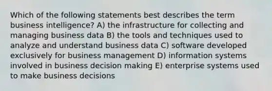 Which of the following statements best describes the term business intelligence? A) the infrastructure for collecting and managing business data B) the tools and techniques used to analyze and understand business data C) software developed exclusively for business management D) information systems involved in business decision making E) enterprise systems used to make business decisions