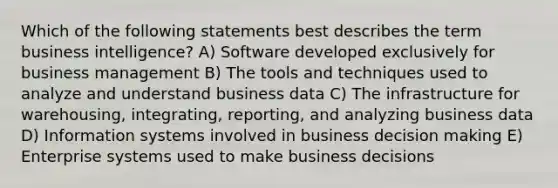 Which of the following statements best describes the term business intelligence? A) Software developed exclusively for business management B) The tools and techniques used to analyze and understand business data C) The infrastructure for warehousing, integrating, reporting, and analyzing business data D) Information systems involved in business decision making E) Enterprise systems used to make business decisions