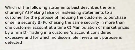 Which of the following statements best describes the term churning? A) Making false or misleading statements to a customer for the purpose of inducing the customer to purchase or sell a security B) Purchasing the same security in <a href='https://www.questionai.com/knowledge/keWHlEPx42-more-than' class='anchor-knowledge'>more than</a> one customer account at a time C) Manipulation of market prices by a firm D) Trading in a customer's account considered excessive and for which no discernible investment purpose is detected