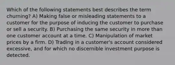 Which of the following statements best describes the term churning? A) Making false or misleading statements to a customer for the purpose of inducing the customer to purchase or sell a security. B) Purchasing the same security in more than one customer account at a time. C) Manipulation of market prices by a firm. D) Trading in a customer's account considered excessive, and for which no discernible investment purpose is detected.