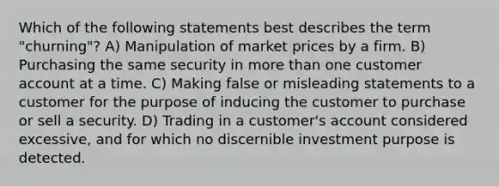 Which of the following statements best describes the term "churning"? A) Manipulation of market prices by a firm. B) Purchasing the same security in more than one customer account at a time. C) Making false or misleading statements to a customer for the purpose of inducing the customer to purchase or sell a security. D) Trading in a customer's account considered excessive, and for which no discernible investment purpose is detected.