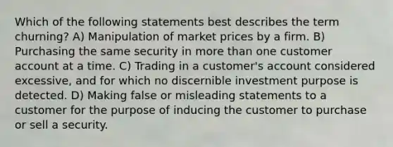 Which of the following statements best describes the term churning? A) Manipulation of market prices by a firm. B) Purchasing the same security in more than one customer account at a time. C) Trading in a customer's account considered excessive, and for which no discernible investment purpose is detected. D) Making false or misleading statements to a customer for the purpose of inducing the customer to purchase or sell a security.