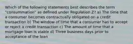 Which of the following statements best describes the term "consummation" as defined under Regulation Z? a) The time that a consumer becomes contractually obligated on a credit transaction b) The window of time that a consumer has to accept or reject a credit transaction c) The amount of time that a mortgage loan is viable d) Three business days prior to acceptance of the loan