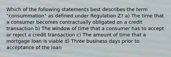 Which of the following statements best describes the term "consummation" as defined under Regulation Z? a) The time that a consumer becomes contractually obligated on a credit transaction b) The window of time that a consumer has to accept or reject a credit transaction c) The amount of time that a mortgage loan is viable d) Three business days prior to acceptance of the loan