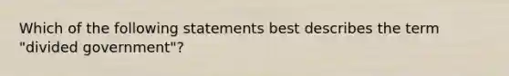 Which of the following statements best describes the term "divided government"?