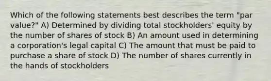 Which of the following statements best describes the term "par value?" A) Determined by dividing total stockholders' equity by the number of shares of stock B) An amount used in determining a corporation's legal capital C) The amount that must be paid to purchase a share of stock D) The number of shares currently in the hands of stockholders