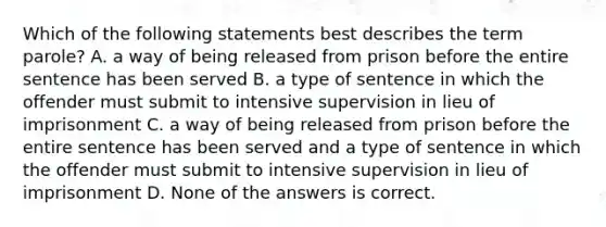 Which of the following statements best describes the term parole? A. a way of being released from prison before the entire sentence has been served B. a type of sentence in which the offender must submit to intensive supervision in lieu of imprisonment C. a way of being released from prison before the entire sentence has been served and a type of sentence in which the offender must submit to intensive supervision in lieu of imprisonment D. None of the answers is correct.