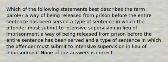 Which of the following statements best describes the term parole? a way of being released from prison before the entire sentence has been served a type of sentence in which the offender must submit to intensive supervision in lieu of imprisonment a way of being released from prison before the entire sentence has been served and a type of sentence in which the offender must submit to intensive supervision in lieu of imprisonment None of the answers is correct.