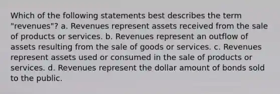 Which of the following statements best describes the term "revenues"? a. Revenues represent assets received from the sale of products or services. b. Revenues represent an outflow of assets resulting from the sale of goods or services. c. Revenues represent assets used or consumed in the sale of products or services. d. Revenues represent the dollar amount of bonds sold to the public.