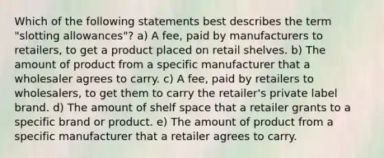 Which of the following statements best describes the term "slotting allowances"? a) A fee, paid by manufacturers to retailers, to get a product placed on retail shelves. b) The amount of product from a specific manufacturer that a wholesaler agrees to carry. c) A fee, paid by retailers to wholesalers, to get them to carry the retailer's private label brand. d) The amount of shelf space that a retailer grants to a specific brand or product. e) The amount of product from a specific manufacturer that a retailer agrees to carry.