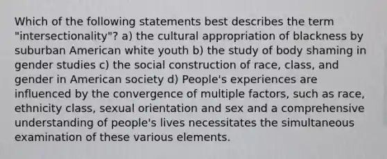 Which of the following statements best describes the term "intersectionality"? a) the cultural appropriation of blackness by suburban American white youth b) the study of body shaming in gender studies c) the social construction of race, class, and gender in American society d) People's experiences are influenced by the convergence of multiple factors, such as race, ethnicity class, sexual orientation and sex and a comprehensive understanding of people's lives necessitates the simultaneous examination of these various elements.