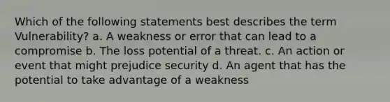 Which of the following statements best describes the term Vulnerability? a. A weakness or error that can lead to a compromise b. The loss potential of a threat. c. An action or event that might prejudice security d. An agent that has the potential to take advantage of a weakness