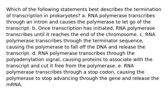 Which of the following statements best describes the termination of transcription in prokaryotes? a. RNA polymerase transcribes through an intron and causes the polymerase to let go of the transcript. b. Once transcription has initiated, RNA polymerase transcribes until it reaches the end of the chromosome. c. RNA polymerase transcribes through the terminator sequence, causing the polymerase to fall off the DNA and release the transcript. d. RNA polymerase transcribes through the polyadenylation signal, causing proteins to associate with the transcript and cut it free from the polymerase. e. RNA polymerase transcribes through a stop codon, causing the polymerase to stop advancing through the gene and release the mRNA.