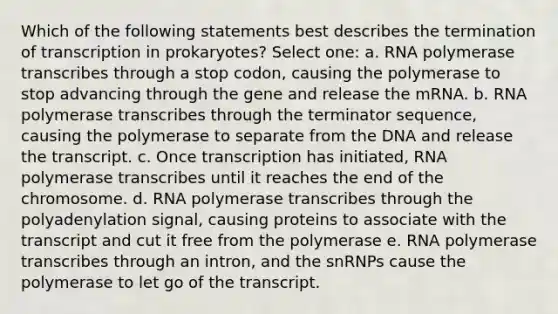 Which of the following statements best describes the termination of transcription in prokaryotes? Select one: a. RNA polymerase transcribes through a stop codon, causing the polymerase to stop advancing through the gene and release the mRNA. b. RNA polymerase transcribes through the terminator sequence, causing the polymerase to separate from the DNA and release the transcript. c. Once transcription has initiated, RNA polymerase transcribes until it reaches the end of the chromosome. d. RNA polymerase transcribes through the polyadenylation signal, causing proteins to associate with the transcript and cut it free from the polymerase e. RNA polymerase transcribes through an intron, and the snRNPs cause the polymerase to let go of the transcript.