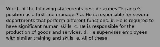 Which of the following statements best describes Terrance's position as a first-line manager? a. He is responsible for several departments that perform different functions. b. He is required to have significant human skills. c. He is responsible for the production of goods and services. d. He supervises employees with similar training and skills. e. All of these