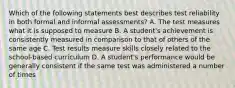 Which of the following statements best describes test reliability in both formal and informal assessments? A. The test measures what it is supposed to measure B. A student's achievement is consistently measured in comparison to that of others of the same age C. Test results measure skills closely related to the school-based curriculum D. A student's performance would be generally consistent if the same test was administered a number of times