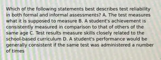 Which of the following statements best describes test reliability in both formal and informal assessments? A. The test measures what it is supposed to measure B. A student's achievement is consistently measured in comparison to that of others of the same age C. Test results measure skills closely related to the school-based curriculum D. A student's performance would be generally consistent if the same test was administered a number of times