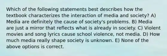 Which of the following statements best describes how the textbook characterizes the interaction of media and society? A) Media are definitely the cause of society's problems. B) Media are just a mirror that reflects what is already in society. C) Violent movies and song lyrics cause school violence, not media. D) How much media really shape society is unknown. E) None of the above options is correct.