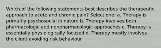 Which of the following statements best describes the therapeutic approach to acute and chronic pain? Select one: a. Therapy is primarily psychosocial in nature b. Therapy involves both pharmacologic and nonpharmacologic approaches c. Therapy is essentially physiologically focused d. Therapy mostly involves the client avoiding risk behaviour