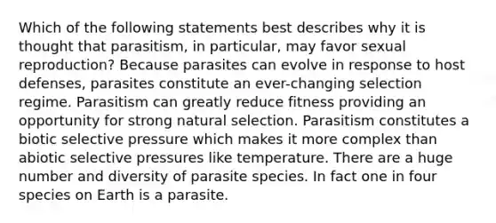 Which of the following statements best describes why it is thought that parasitism, in particular, may favor sexual reproduction? Because parasites can evolve in response to host defenses, parasites constitute an ever-changing selection regime. Parasitism can greatly reduce fitness providing an opportunity for strong natural selection. Parasitism constitutes a biotic selective pressure which makes it more complex than abiotic selective pressures like temperature. There are a huge number and diversity of parasite species. In fact one in four species on Earth is a parasite.