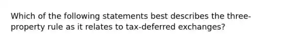 Which of the following statements best describes the three-property rule as it relates to tax-deferred exchanges?