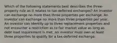 Which of the following statements best describes the three-property rule as it relates to tax-deferred exchanges? An investor can exchange no more than three properties per exchange. An investor can exchange no more than three properties per year. An investor can identify up to three replacement properties and not encounter a restriction as to fair market value as long as debt load requirement is met. An investor must own at least three properties to qualify for a tax-deferred exchange.