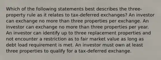 Which of the following statements best describes the three-property rule as it relates to tax-deferred exchanges? An investor can exchange no more than three properties per exchange. An investor can exchange no more than three properties per year. An investor can identify up to three replacement properties and not encounter a restriction as to fair market value as long as debt load requirement is met. An investor must own at least three properties to qualify for a tax-deferred exchange.