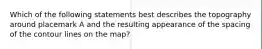 Which of the following statements best describes the topography around placemark A and the resulting appearance of the spacing of the contour lines on the map?