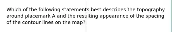 Which of the following statements best describes the topography around placemark A and the resulting appearance of the spacing of the contour lines on the map?