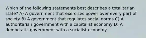 Which of the following statements best describes a totalitarian state? A) A government that exercises power over every part of society B) A government that regulates social norms C) A authoritarian government with a capitalist economy D) A democratic government with a socialist economy