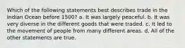 Which of the following statements best describes trade in the Indian Ocean before 1500? a. It was largely peaceful. b. It was very diverse in the different goods that were traded. c. It led to the movement of people from many different areas. d. All of the other statements are true.