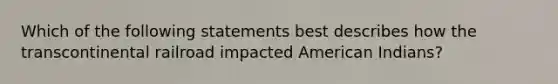 Which of the following statements best describes how the transcontinental railroad impacted American Indians?