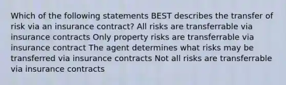 Which of the following statements BEST describes the transfer of risk via an insurance contract? All risks are transferrable via insurance contracts Only property risks are transferrable via insurance contract The agent determines what risks may be transferred via insurance contracts Not all risks are transferrable via insurance contracts