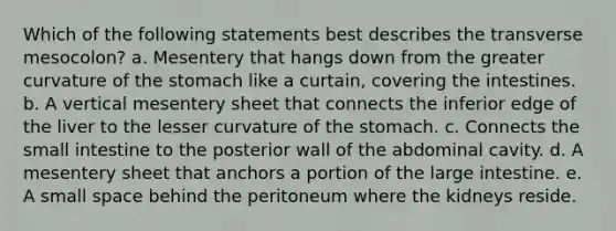 Which of the following statements best describes the transverse mesocolon? a. Mesentery that hangs down from the greater curvature of the stomach like a curtain, covering the intestines. b. A vertical mesentery sheet that connects the inferior edge of the liver to the lesser curvature of the stomach. c. Connects the small intestine to the posterior wall of the abdominal cavity. d. A mesentery sheet that anchors a portion of the large intestine. e. A small space behind the peritoneum where the kidneys reside.