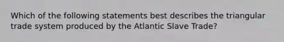 Which of the following statements best describes the triangular trade system produced by the Atlantic Slave Trade?