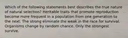 Which of the following statements best describes the true nature of natural selection? Heritable traits that promote reproduction become more frequent in a population from one generation to the next. The strong eliminate the weak in the race for survival. Organisms change by random chance. Only the strongest survive.