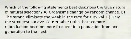 Which of the following statements best describes the true nature of natural selection? A) Organisms change by random chance. B) The strong eliminate the weak in the race for survival. C) Only the strongest survive. D) Heritable traits that promote reproduction become more frequent in a population from one generation to the next.