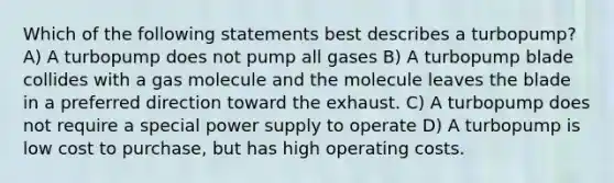 Which of the following statements best describes a turbopump? A) A turbopump does not pump all gases B) A turbopump blade collides with a gas molecule and the molecule leaves the blade in a preferred direction toward the exhaust. C) A turbopump does not require a special power supply to operate D) A turbopump is low cost to purchase, but has high operating costs.