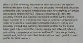 Which of the following statements best describes the twelve Federal Reserve Banks A. they are privately owned and privately controlled central banks whose basic goal is to provide an ample and orderly market for U.S Treasury securities B. they are privately owned and publicly controlled central banks whose basic function is to minimize the risks in commercial banking in order to make it a reasonably profitable industry C.they are privately owned and publicly controlled central banks whose basic goal is to control the money supply and interest rates in promoting the general economic welfare D. they are privately owned and publicly controlled banks whose basic goal it to earn profits for their owners