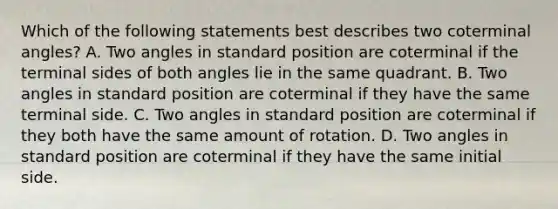 Which of the following statements best describes two coterminal​ angles? A. Two angles in standard position are coterminal if the terminal sides of both angles lie in the same quadrant. B. Two angles in standard position are coterminal if they have the same terminal side. C. Two angles in standard position are coterminal if they both have the same amount of rotation. D. Two angles in standard position are coterminal if they have the same initial side.