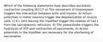 Which of the following statements best describes excitation-contraction coupling (ECC)? a) The movement of tropomyosin triggers the interaction between actin and myosin. b) Action potentials in motor neurons trigger the depolarization of muscle cells. c) K+ ions leaving the myofiber trigger the release of Ca2+ from the sarcoplasmic reticulum. d) The powerstroke triggers the hydrolysis of ATP and contraction of sarcomeres. e) Action potentials in the myofiber are necessary for the shortening of sarcomeres.